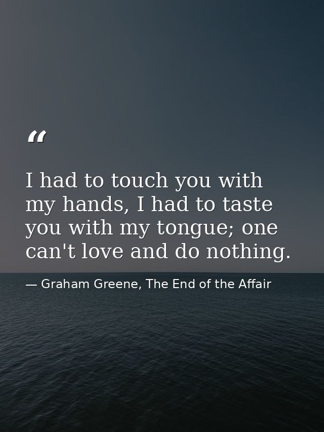 I had to touch you with my hands, I had to taste you with my tongue; one can't love and do nothing. — Graham Greene, The End of the Affair