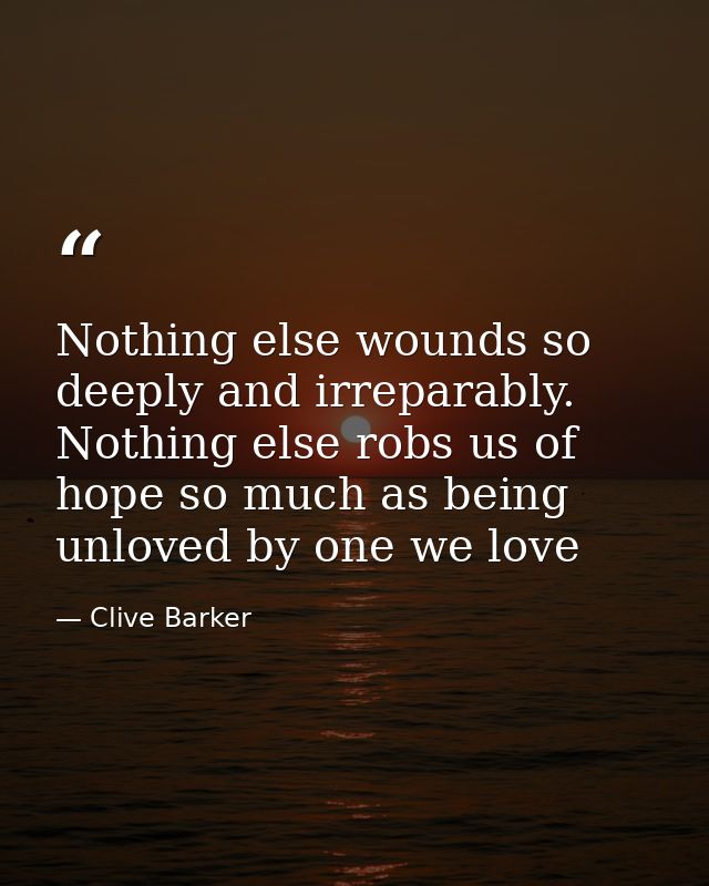 Nothing else wounds so deeply and irreparably. Nothing else robs us of hope so much as being unloved by one we love — Clive Barker