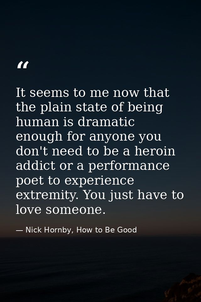 It seems to me now that the plain state of being human is dramatic enough for anyone you don't need to be a heroin addic — Nick Hornby, How to Be Good