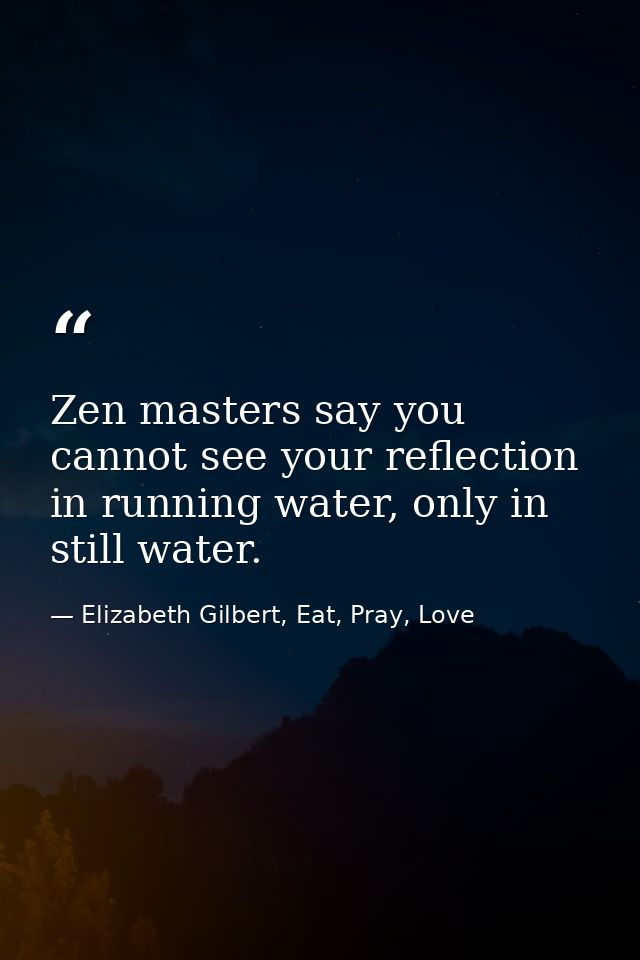 Zen masters say you cannot see your reflection in running water, only in still water. — Elizabeth Gilbert, Eat, Pray, Love
