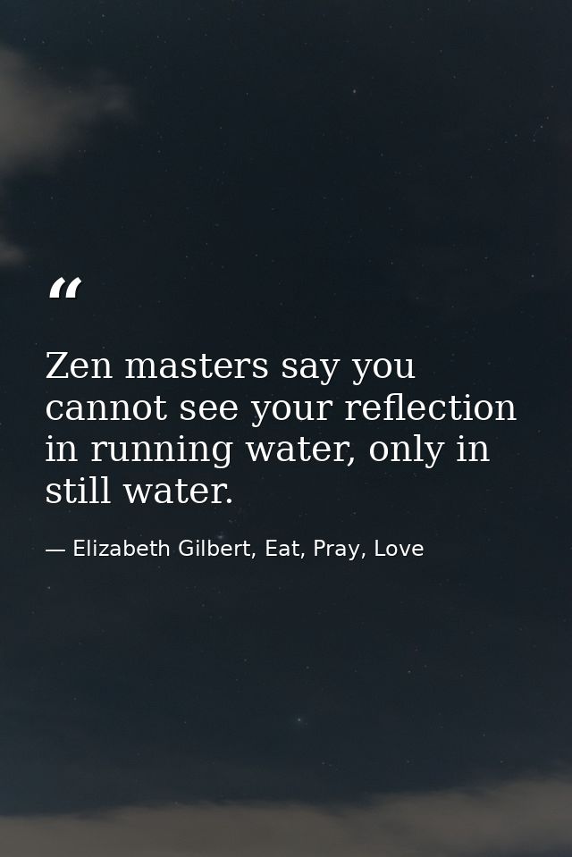 Zen masters say you cannot see your reflection in running water, only in still water. — Elizabeth Gilbert, Eat, Pray, Love