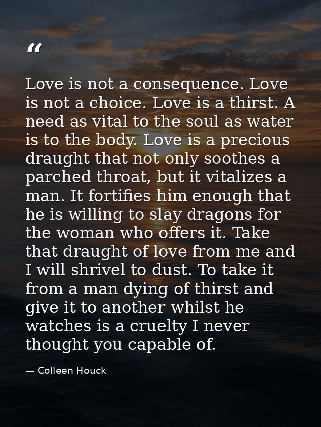 Love is not a consequence. Love is not a choice. Love is a thirst. A need as vital to the soul as water is to the body.  — Colleen Houck