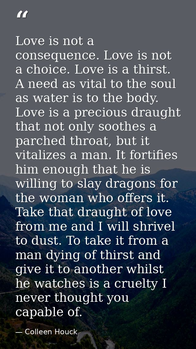 Love is not a consequence. Love is not a choice. Love is a thirst. A need as vital to the soul as water is to the body.  — Colleen Houck