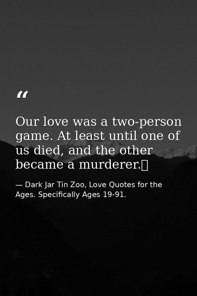 Our love was a two-person game. At least until one of us died, and the other became a murderer.  — Dark Jar Tin Zoo, Love Quotes for the Ages. Specifically Ages 19-91.