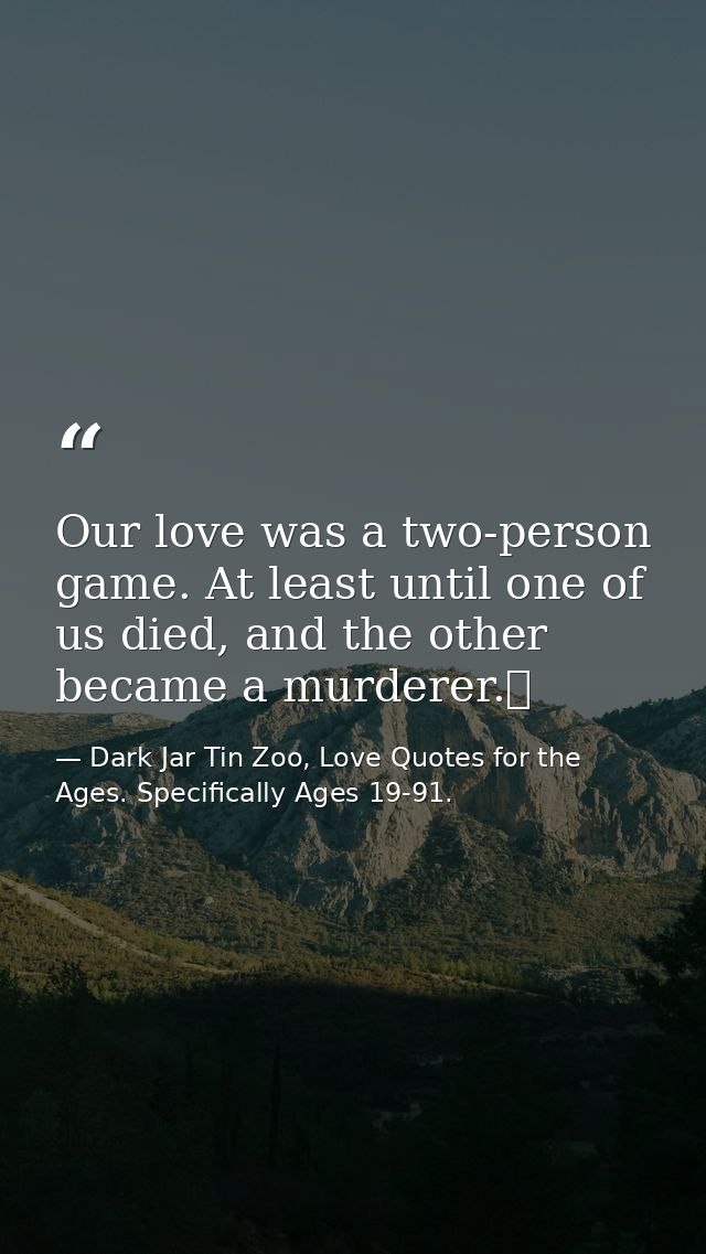 Our love was a two-person game. At least until one of us died, and the other became a murderer.  — Dark Jar Tin Zoo, Love Quotes for the Ages. Specifically Ages 19-91.