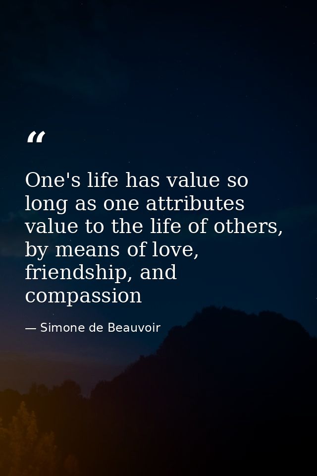 One's life has value so long as one attributes value to the life of others, by means of love, friendship, and compassion — Simone de Beauvoir