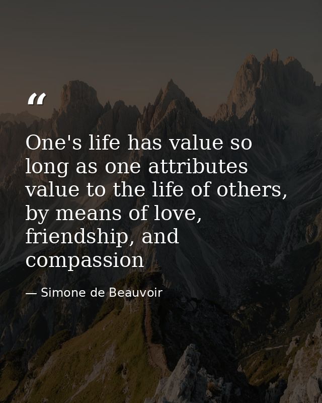 One's life has value so long as one attributes value to the life of others, by means of love, friendship, and compassion — Simone de Beauvoir