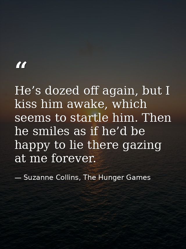 He’s dozed off again, but I kiss him awake, which seems to startle him. Then he smiles as if he’d be happy to lie there  — Suzanne Collins, The Hunger Games