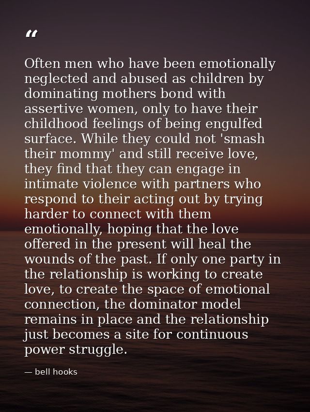 Often men who have been emotionally neglected and abused as children by dominating mothers bond with assertive women, on — bell hooks