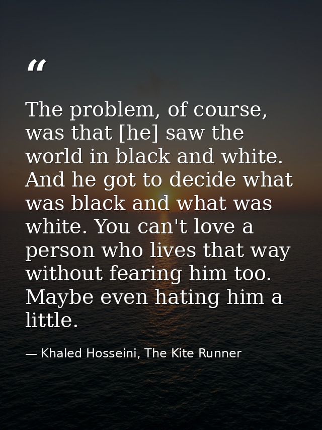 The problem, of course, was that [he] saw the world in black and white. And he got to decide what was black and what was — Khaled Hosseini, The Kite Runner