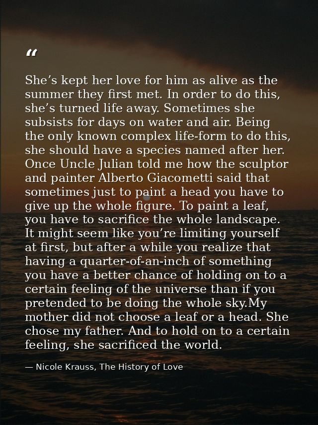 She’s kept her love for him as alive as the summer they first met. In order to do this, she’s turned life away. Sometime — Nicole Krauss, The History of Love