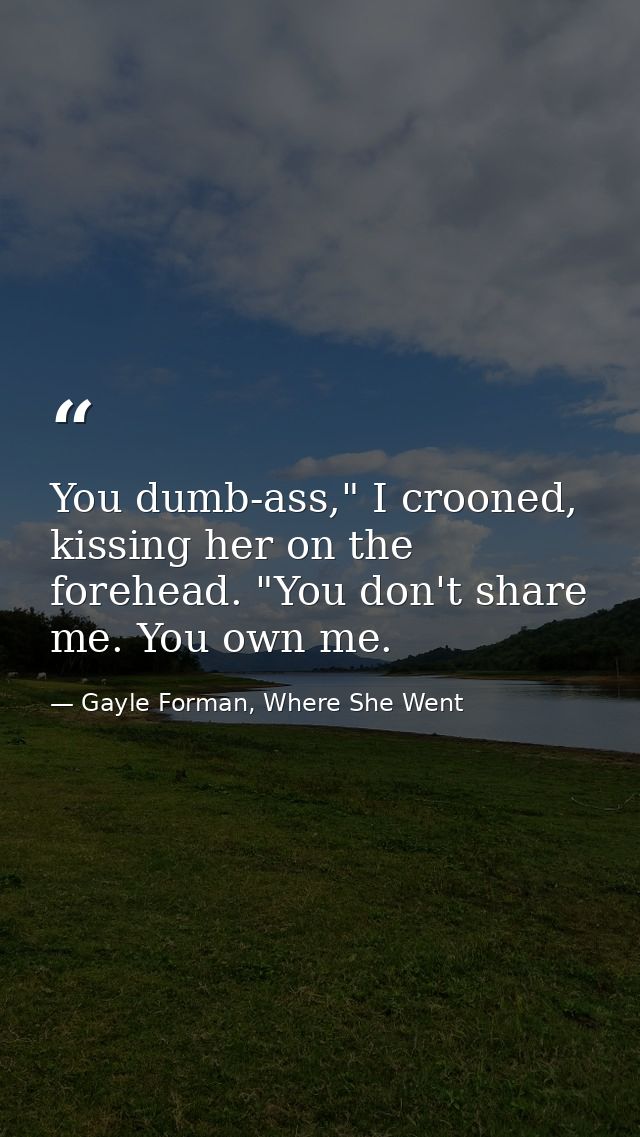 You dumb-ass," I crooned, kissing her on the forehead. "You don't share me. You own me. — Gayle Forman, Where She Went