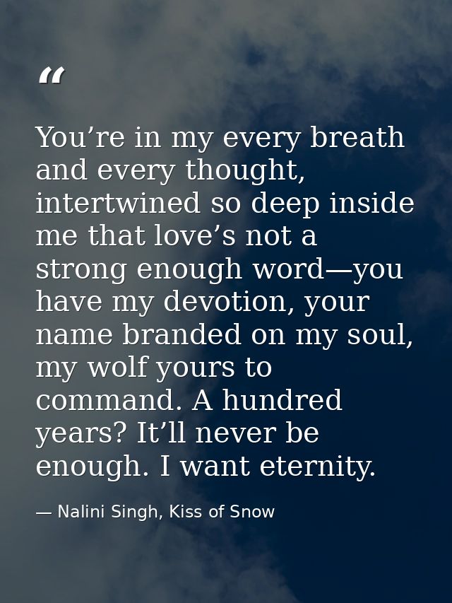 You’re in my every breath and every thought, intertwined so deep inside me that love’s not a strong enough word—you have — Nalini Singh, Kiss of Snow