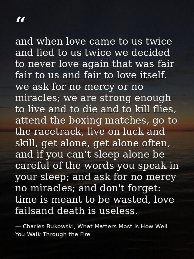 and when love came to us twice and lied to us twice we decided to never love again that was fair fair to us and fair to  — Charles Bukowski, What Matters Most is How Well You Walk Through the Fire