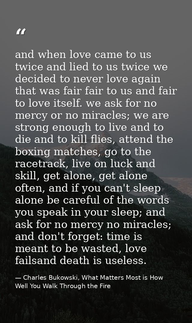 and when love came to us twice and lied to us twice we decided to never love again that was fair fair to us and fair to  — Charles Bukowski, What Matters Most is How Well You Walk Through the Fire