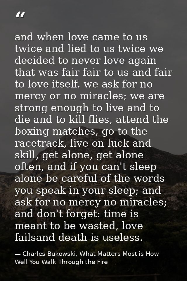 and when love came to us twice and lied to us twice we decided to never love again that was fair fair to us and fair to  — Charles Bukowski, What Matters Most is How Well You Walk Through the Fire
