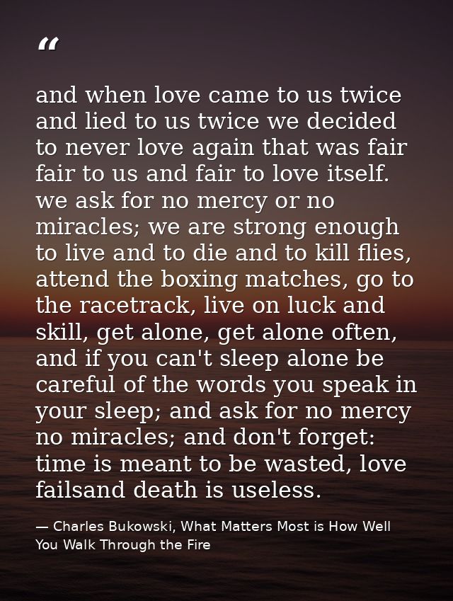 and when love came to us twice and lied to us twice we decided to never love again that was fair fair to us and fair to  — Charles Bukowski, What Matters Most is How Well You Walk Through the Fire
