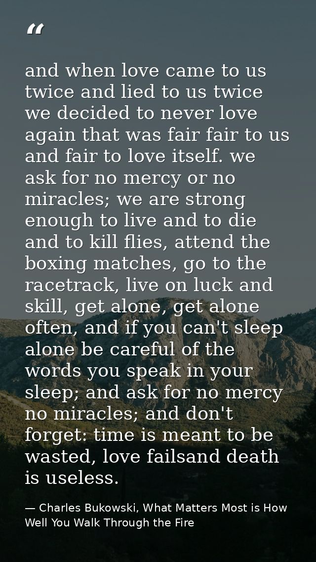 and when love came to us twice and lied to us twice we decided to never love again that was fair fair to us and fair to  — Charles Bukowski, What Matters Most is How Well You Walk Through the Fire