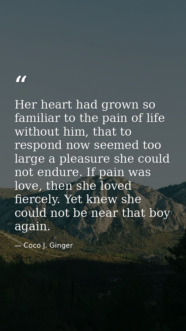 Her heart had grown so familiar to the pain of life without him, that to respond now seemed too large a pleasure she cou — Coco J. Ginger