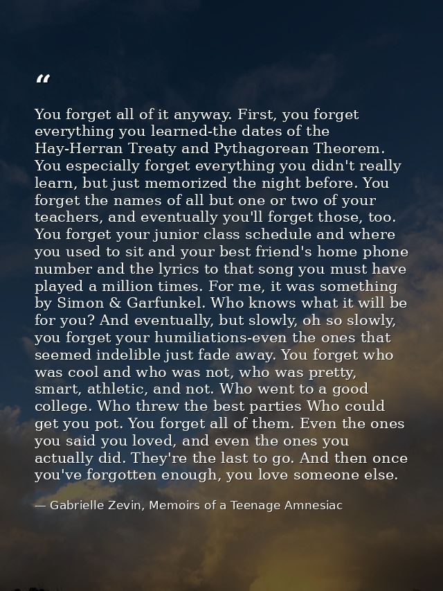 You forget all of it anyway. First, you forget everything you learned-the dates of the Hay-Herran Treaty and Pythagorean — Gabrielle Zevin, Memoirs of a Teenage Amnesiac