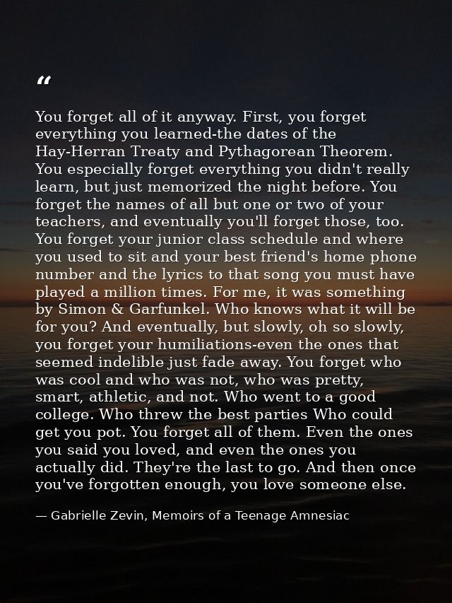 You forget all of it anyway. First, you forget everything you learned-the dates of the Hay-Herran Treaty and Pythagorean — Gabrielle Zevin, Memoirs of a Teenage Amnesiac