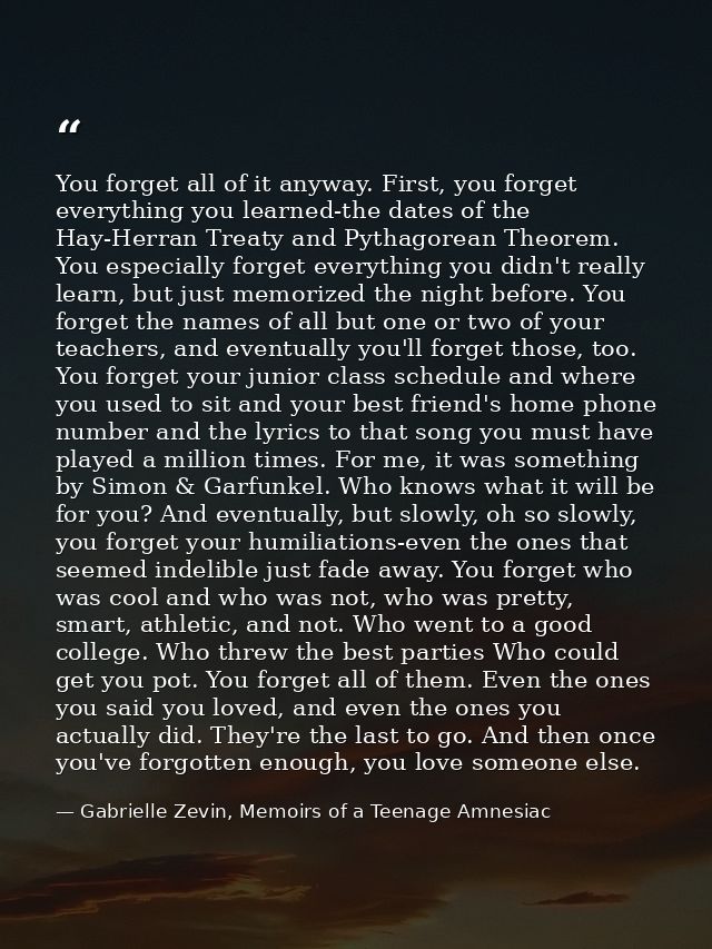 You forget all of it anyway. First, you forget everything you learned-the dates of the Hay-Herran Treaty and Pythagorean — Gabrielle Zevin, Memoirs of a Teenage Amnesiac
