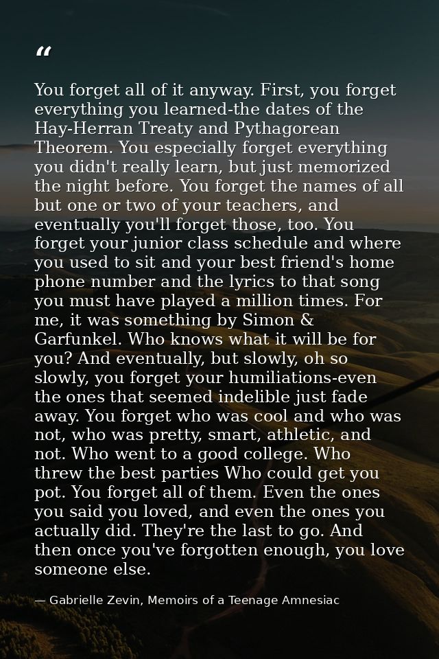 You forget all of it anyway. First, you forget everything you learned-the dates of the Hay-Herran Treaty and Pythagorean — Gabrielle Zevin, Memoirs of a Teenage Amnesiac