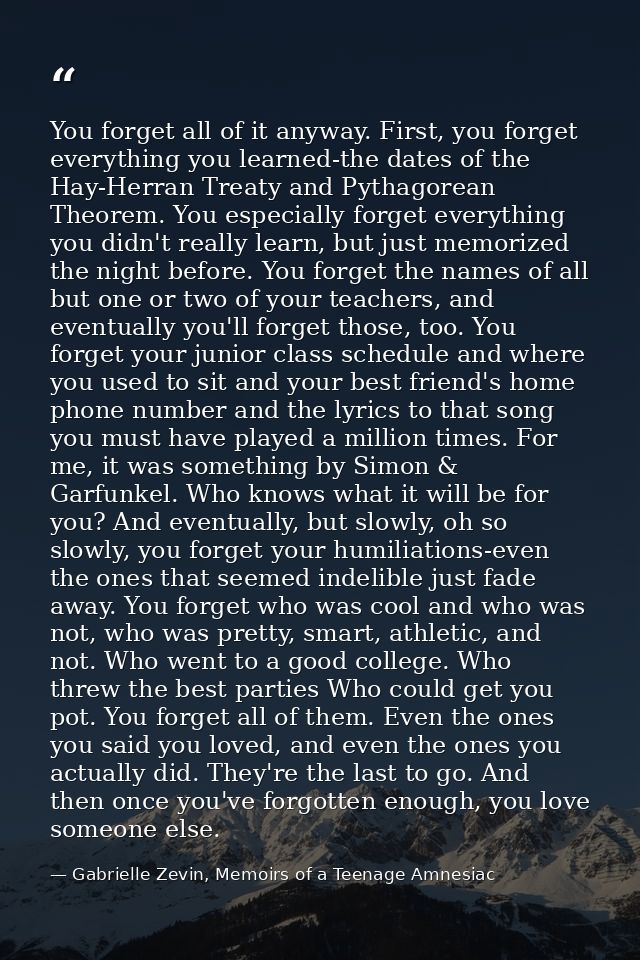 You forget all of it anyway. First, you forget everything you learned-the dates of the Hay-Herran Treaty and Pythagorean — Gabrielle Zevin, Memoirs of a Teenage Amnesiac