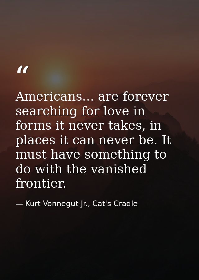 Americans... are forever searching for love in forms it never takes, in places it can never be. It must have something t — Kurt Vonnegut Jr., Cat's Cradle