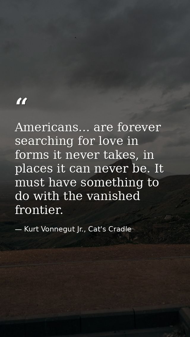 Americans... are forever searching for love in forms it never takes, in places it can never be. It must have something t — Kurt Vonnegut Jr., Cat's Cradle