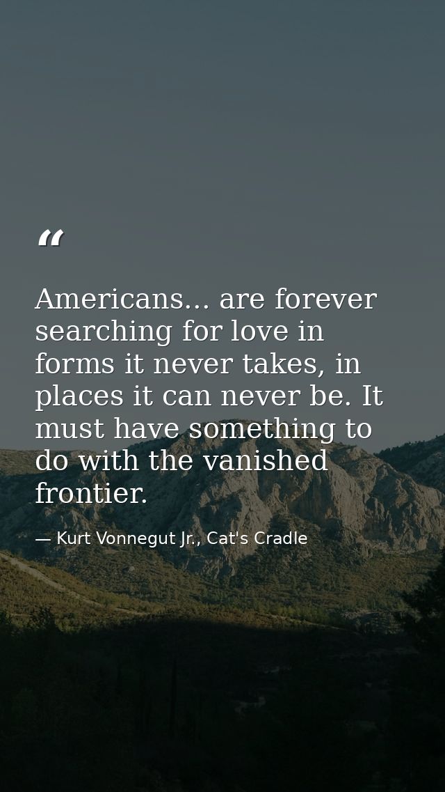 Americans... are forever searching for love in forms it never takes, in places it can never be. It must have something t — Kurt Vonnegut Jr., Cat's Cradle