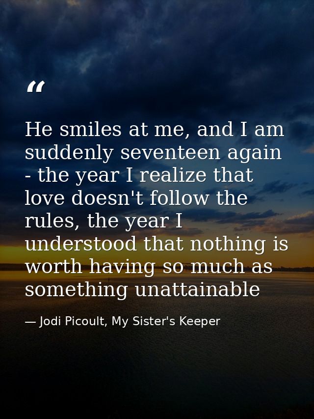 He smiles at me, and I am suddenly seventeen again - the year I realize that love doesn't follow the rules, the year I u — Jodi Picoult, My Sister's Keeper