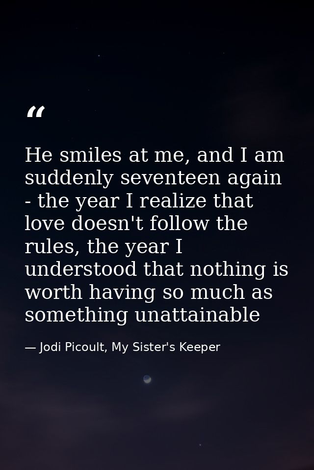 He smiles at me, and I am suddenly seventeen again - the year I realize that love doesn't follow the rules, the year I u — Jodi Picoult, My Sister's Keeper