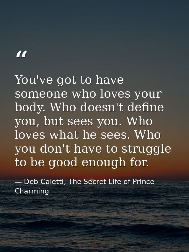 You've got to have someone who loves your body. Who doesn't define you, but sees you. Who loves what he sees. Who you do — Deb Caletti, The Secret Life of Prince Charming