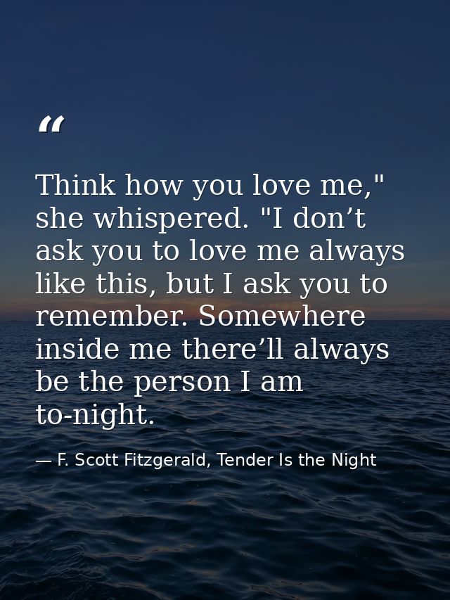 Think how you love me," she whispered. "I don’t ask you to love me always like this, but I ask you to remember. Somewher — F. Scott Fitzgerald, Tender Is the Night
