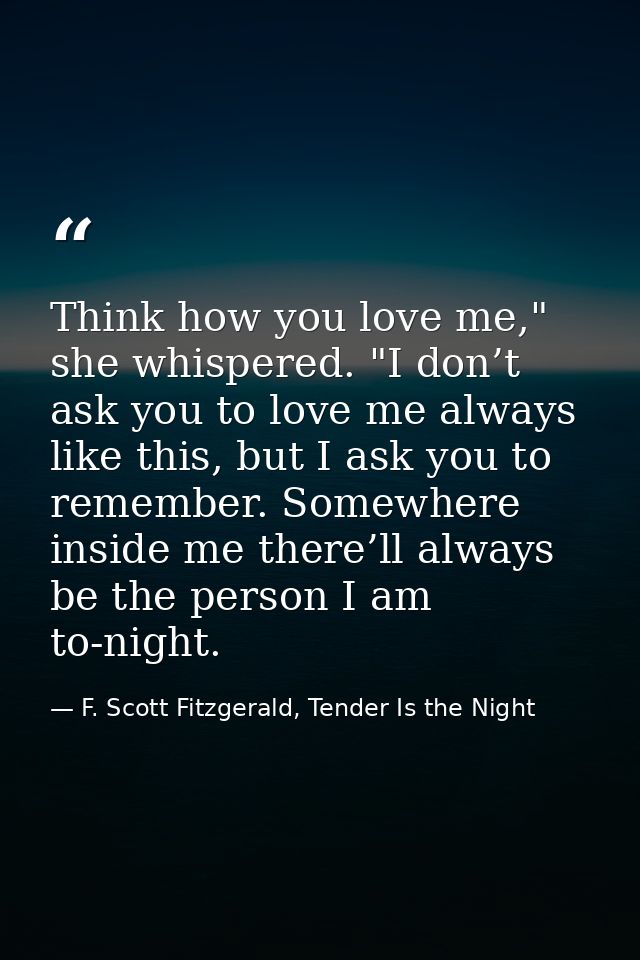 Think how you love me," she whispered. "I don’t ask you to love me always like this, but I ask you to remember. Somewher — F. Scott Fitzgerald, Tender Is the Night