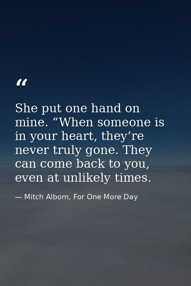 She put one hand on mine. “When someone is in your heart, they’re never truly gone. They can come back to you, even at u — Mitch Albom, For One More Day