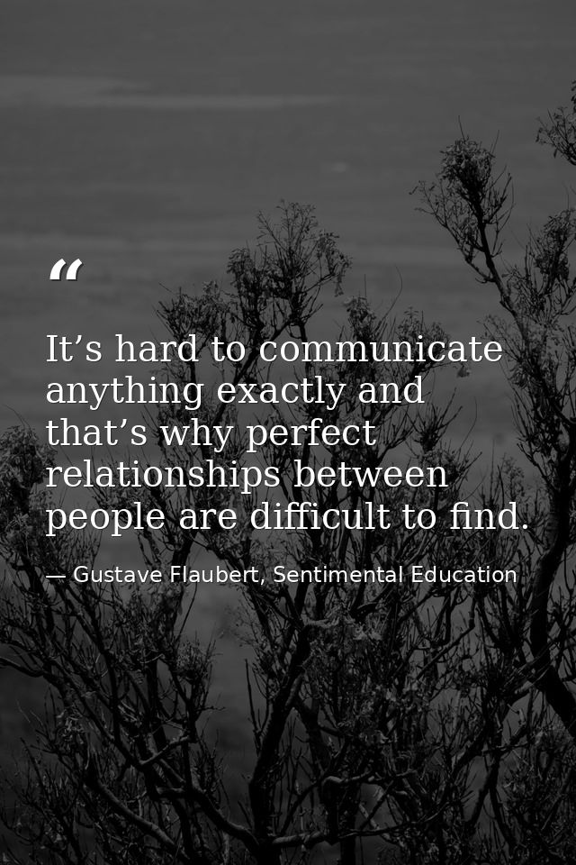 It’s hard to communicate anything exactly and that’s why perfect relationships between people are difficult to find. — Gustave Flaubert, Sentimental Education