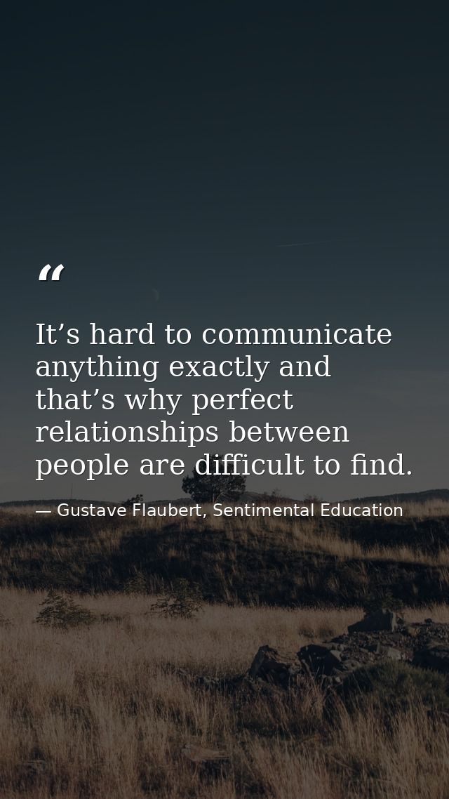 It’s hard to communicate anything exactly and that’s why perfect relationships between people are difficult to find. — Gustave Flaubert, Sentimental Education