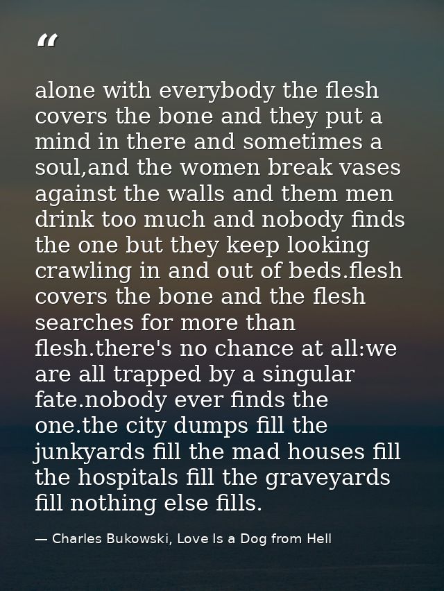 alone with everybody the flesh covers the bone and they put a mind in there and sometimes a soul,and the women break vas — Charles Bukowski, Love Is a Dog from Hell