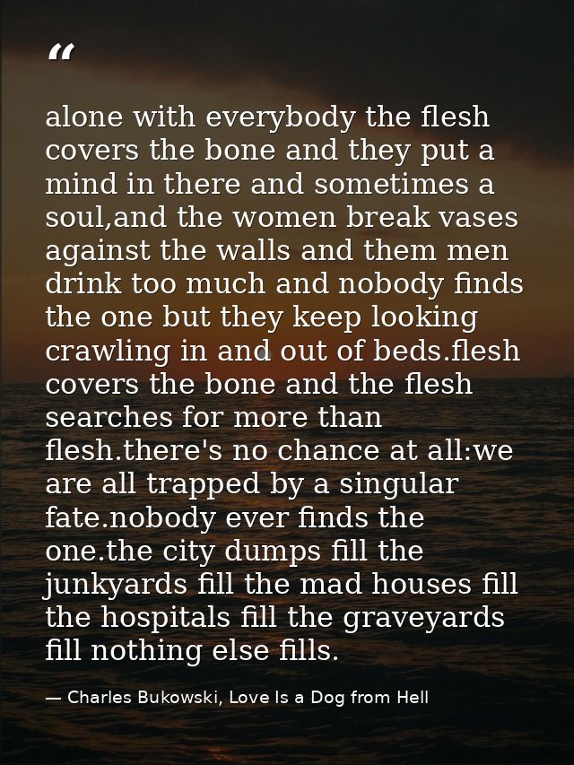 alone with everybody the flesh covers the bone and they put a mind in there and sometimes a soul,and the women break vas — Charles Bukowski, Love Is a Dog from Hell