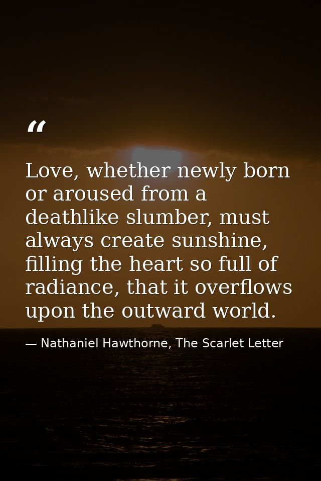 Love, whether newly born or aroused from a deathlike slumber, must always create sunshine, filling the heart so full of  — Nathaniel Hawthorne, The Scarlet Letter