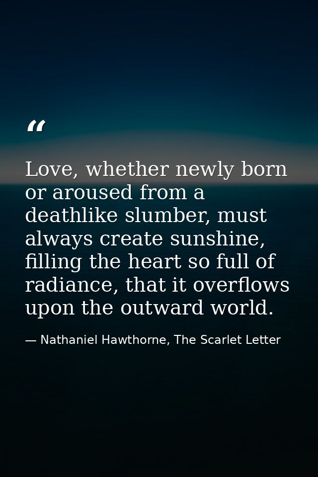 Love, whether newly born or aroused from a deathlike slumber, must always create sunshine, filling the heart so full of  — Nathaniel Hawthorne, The Scarlet Letter