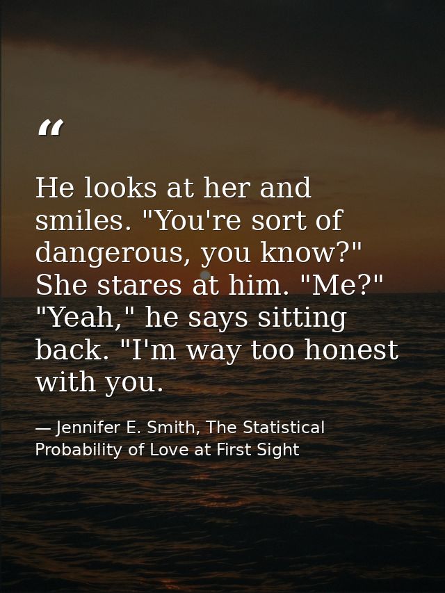 He looks at her and smiles. "You're sort of dangerous, you know?" She stares at him. "Me?" "Yeah," he says sitting back. — Jennifer E. Smith, The Statistical Probability of Love at First Sight