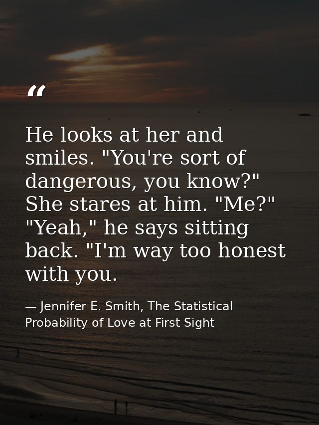He looks at her and smiles. "You're sort of dangerous, you know?" She stares at him. "Me?" "Yeah," he says sitting back. — Jennifer E. Smith, The Statistical Probability of Love at First Sight