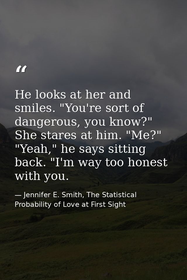 He looks at her and smiles. "You're sort of dangerous, you know?" She stares at him. "Me?" "Yeah," he says sitting back. — Jennifer E. Smith, The Statistical Probability of Love at First Sight