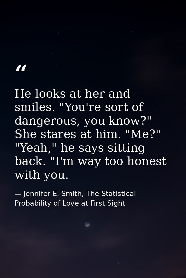 He looks at her and smiles. "You're sort of dangerous, you know?" She stares at him. "Me?" "Yeah," he says sitting back. — Jennifer E. Smith, The Statistical Probability of Love at First Sight