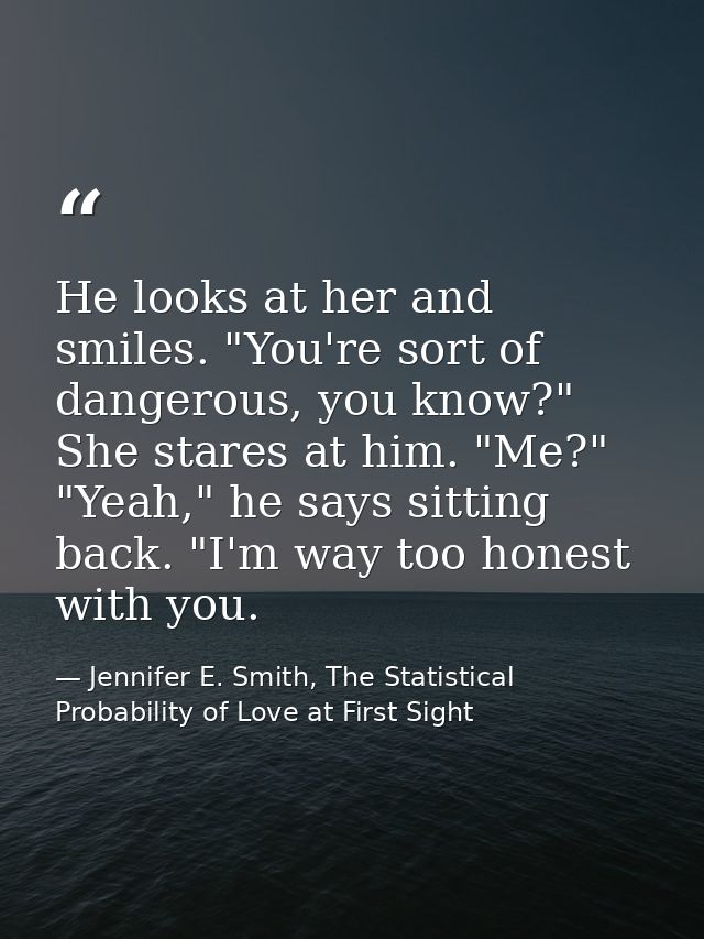 He looks at her and smiles. "You're sort of dangerous, you know?" She stares at him. "Me?" "Yeah," he says sitting back. — Jennifer E. Smith, The Statistical Probability of Love at First Sight