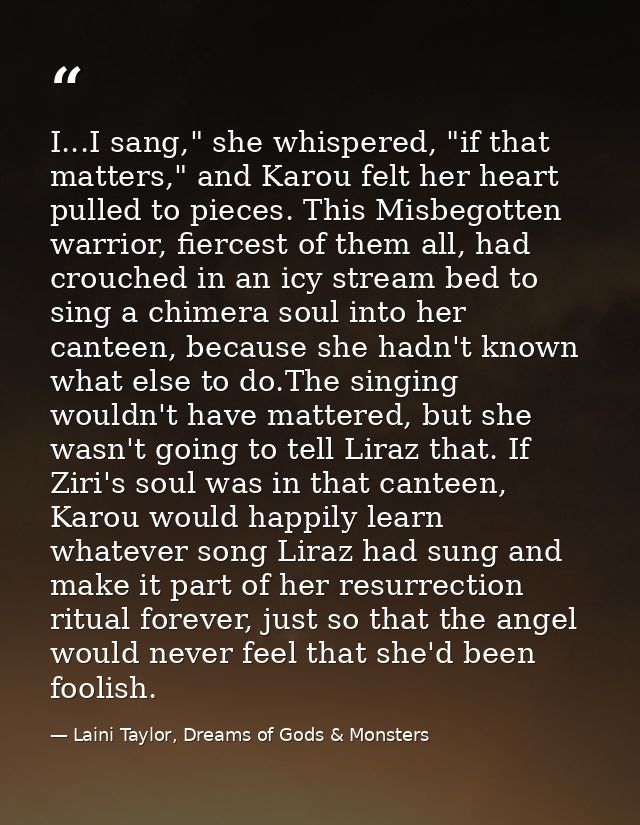 I...I sang," she whispered, "if that matters," and Karou felt her heart pulled to pieces. This Misbegotten warrior, fier — Laini Taylor, Dreams of Gods & Monsters