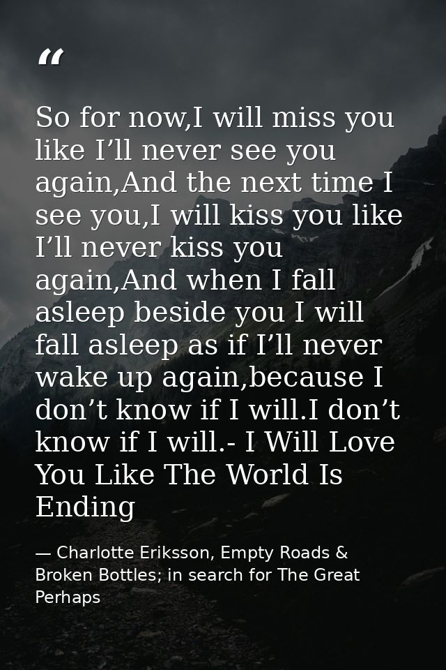 So for now,I will miss you like I’ll never see you again,And the next time I see you,I will kiss you like I’ll never kis — Charlotte Eriksson, Empty Roads & Broken Bottles; in search for The Great Perhaps